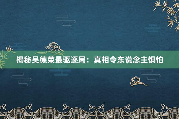 揭秘吴德荣最驱逐局：真相令东说念主惧怕